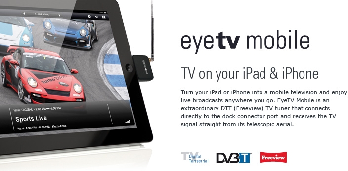 EyeTV Mobile - TV on your iPad & iPhone. Turn your iPad or iPhone into a mobile television and enjoy live broadcasts anywhere you go. EyeTV Mobile is an extraordinary DTT (Freeview) TV tuner that connects directly to the dock connector port and receives the TV signal straight from its telescopic aerial.