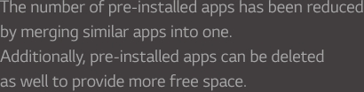 The number of pre-installed apps has been reduced by merging similar apps into one. Additionally, apps can be deleted as well toprovide more free space.