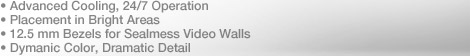 Advanced Cooling, 24/7 Operation, Placement in Bright Areas, 12.5mm Bezels for Sealmess Video Walls, Dymanic Color, Dramatic Detail.