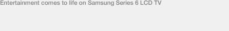 Entertainment comes to life on Samsung Series 6 LCD TV