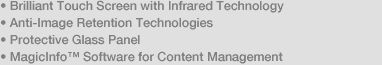 • Brilliant Touch Screen with Infrared Technology • Anti-Image Retention Technologies • Protective Glass Panel • MagicInfo™ Software for Content Management 