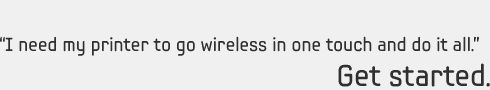 “I need my printer to go wireless in one touch and do it all.” Get started. 