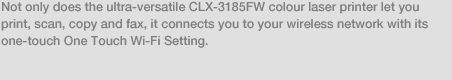 Not only does the ultra-versatile CLX-3185FW colour laser printer let you print, scan, copy and fax, it connects you to your wireless network with its one-touch One Touch Wi-Fi Setting.