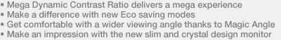 • Mega Dynamic Contrast Ratio delivers a mega experience • Make a difference with new Eco saving modes • Get comfortable with a wider viewing angle thanks to Magic Angle • Make an impression with the new slim and crystal design monitor