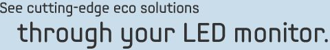 See cutting-edge eco solutions through your LED monitor.    
