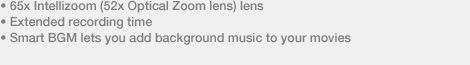 • 65x Intellizoom (52x Optical Zoom lens) lens • Extended recording time • Smart BGM lets you add background music to your movies