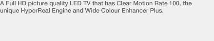 A Full HD picture quality LED TV that has Clear Motion Rate 100, the unique HyperReal Engine and Wide Colour Enhancer Plus.