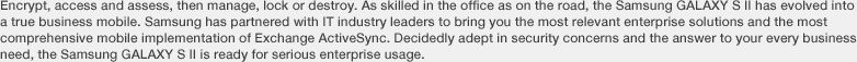 Encrypt, access and assess, then manage, lock or destroy. As skilled in the office as on the road, the Samsung GALAXY S II has evolved into a true business mobile. Samsung has partnered with IT industry leaders to bring you the most relevant enterprise solutions and the most comprehensive mobile implementation of Exchange ActiveSync. Decidedly adept in security concerns and the answer to your every business need, the Samsung GALAXY S II is ready for serious enterprise usage.