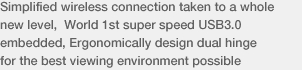 Simplified wireless connection taken to a whole new level, World 1st super speed USB3.0 embedded, Ergonomically design dual hinge for the best viewing environment possible