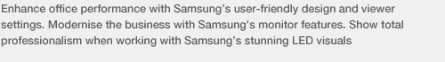 Enhance office performance with Samsung’s user-friendly design and viewer settings. Modernise the business with Samsung's monitor features. Show total professionalism when working with Samsung’s stunning LED visuals 