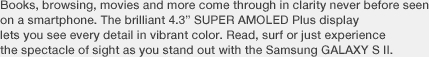 Books, browsing, movies and more come through in clarity never before seen on a smartphone. The brilliant 4.3” SUPER AMOLED Plus display lets you see every detail in vibrant color. Read, surf or just experience the spectacle of sight as you stand out with the Samsung GALAXY S II.