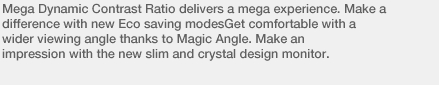 Mega Dynamic Contrast Ratio delivers a mega experience. Make a difference with new Eco saving modesGet comfortable with a wider viewing angle thanks to Magic Angle. Make an impression with the new slim and crystal design monitor.