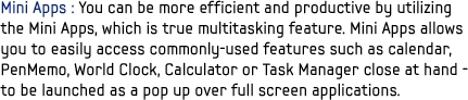 Mini Apps : You can be more efficient and productive by utilizing the Mini Apps, which is true multitasking feature. Mini Apps allows you to easily access commonly-used features such as calendar, PenMemo, World Clock, Calculator or Task Manager close at hand - to be launched as a pop up over full screen applications.