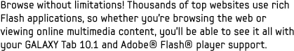 Browse without limitations! Thousands of top websites use rich Flash applications, so whether you're browsing the web or viewing online multimedia content, you'll be able to see it all with your GALAXY Tab 10.1 and Adobe Flash player support.