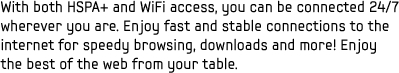 With both HSPA+ and WiFi access, you can be connected 24/7 wherever you are. Enjoy fast and stable connections to the internet for speedy browsing, downloads and more! Enjoy the best of the web from your table.