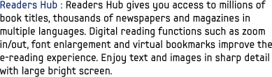Readers Hub : Readers Hub gives you access to millions of book titles, thousands of newspapers and magazines in multiple languages. Digital reading functions such as zoom in/out, font enlargement and virtual bookmarks improve the e-reading experience. Enjoy text and images in sharp detail with large bright screen.