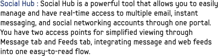 Social Hub : Social Hub is a powerful tool that allows you to easily manage and have real-time access to multiple email, instant messaging, and social networking accounts through one portal. You have two access points for simplified viewing through Message tab and Feeds tab, integrating message and web feeds into one easy-to-read flow.
