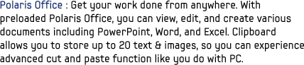 Polaris Office : Get your work done from anywhere. With preloaded Polaris Office, you can view, edit, and create various documents including PowerPoint, Word, and Excel. Clipboard allows you to store up to 20 text & images, so you can experience advanced cut and paste function like you do with PC.