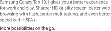 Samsung Galaxy Tab 10.1 gives you a better experience for work and play. Sharper HD quality screen, better web browsing with flash, better multitasking, and even better speed with HSPA+. More possibilities on the go.