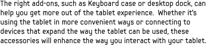 The right add-ons, such as Keyboard case or desktop dock, can help you get more out of the tablet experience. Whether it's using the tablet in more convenient ways or connecting to devices that expand the way the tablet can be used, these accessories will enhance the way you interact with your tablet.