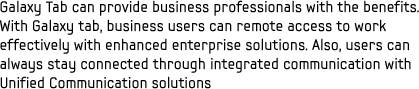 Galaxy Tab can provide business professionals with the benefits.
With Galaxy tab, business users can remote access to work effectively with enhanced enterprise solutions. Also, users can always stay connected through integrated communication with Unified Communication solutions