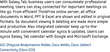 With Galaxy Tab, business users can consummate professional meeting. Users can stay connected for important meetings on the go. From efficient ThinkFree online server, all office documents in Word, PPT & Excel are shown and edited in original formats. So document viewing & deleting are made more simple and productive. Also integrated calendar keep up-to-the-minute with convenient calendar syncs & updates. Users can syncs Galaxy Tab calendar with Google and Microsoft Exchange.