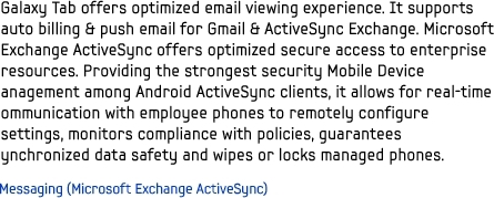 Galaxy Tab offers optimized email viewing experience. It supports auto billing & push email for Gmail & ActiveSync Exchange. Microsoft Exchange ActiveSync offers optimized secure access to enterprise resources. Providing the strongest security Mobile Device anagement among Android ActiveSync clients, it allows for real-time ommunication with employee phones to remotely configure settings, monitors compliance with policies, guarantees ynchronized data safety and wipes or locks managed phones.