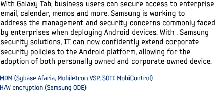 With Galaxy Tab, business users can secure access to enterprise email, calendar, memos and more. Samsung is working to address the management and security concerns commonly faced by enterprises when deploying Android devices. With . Samsung security solutions, IT can now confidently extend corporate security policies to the Android platform, allowing for the adoption of both personally owned and corporate owned device.