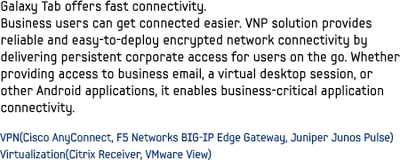 Galaxy Tab offers fast connectivity. Business users can get connected easier. VNP solution provides reliable and easy-to-deploy encrypted network connectivity by delivering persistent corporate access for users on the go. Whether providing access to business email, a virtual desktop session, or other Android applications, it enables business-critical application connectivity.