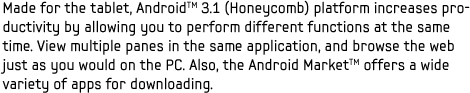 Made for the tablet, AndroidTM 3.1 (Honeycomb) platform increases productivity by allowing you to perform different functions at the same time. View multiple panes in the same application, and browse the web just as you would on the PC. Also, the Android MarketTM offers a wide variety of apps for downloading.