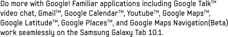 Do more with Google! Familiar applications including Google Talk video chat, Gmail, Google Calendar, Youtube, Google Maps, Google Latitude, Google Places, and Google Maps Navigation(Beta) work seamlessly on the Samsung Galaxy Tab 10.1.